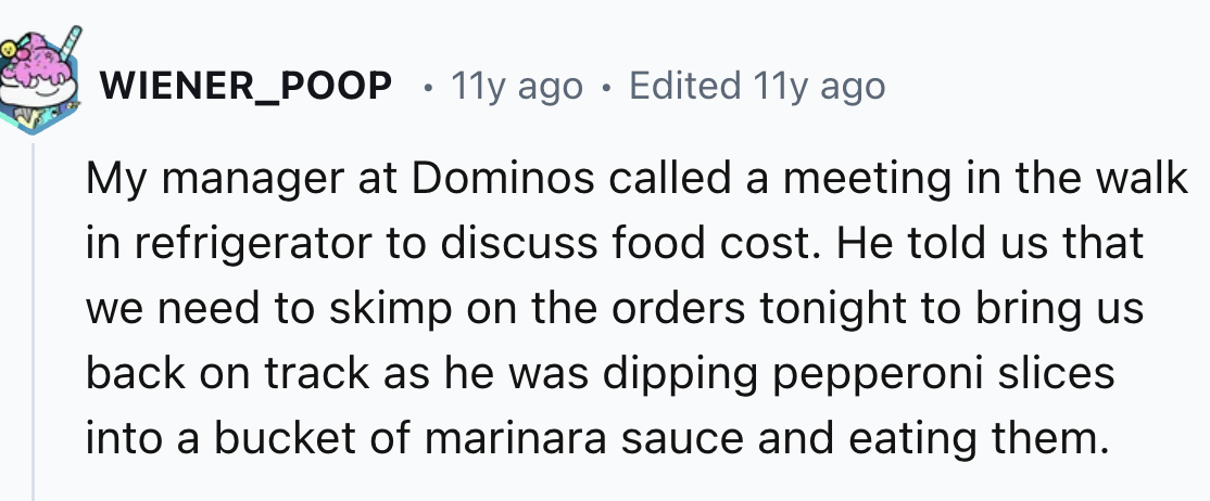 number - WIENER_POOP 11y ago Edited 11y ago My manager at Dominos called a meeting in the walk in refrigerator to discuss food cost. He told us that we need to skimp on the orders tonight to bring us back on track as he was dipping pepperoni slices into a